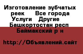 Изготовление зубчатых реек . - Все города Услуги » Другие   . Башкортостан респ.,Баймакский р-н